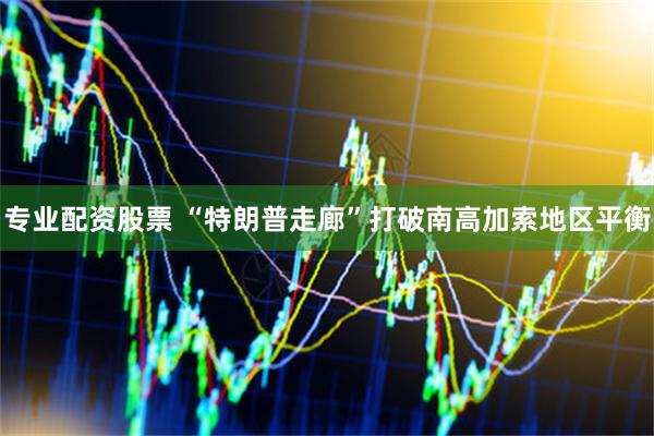 专业配资股票 “特朗普走廊”打破南高加索地区平衡
