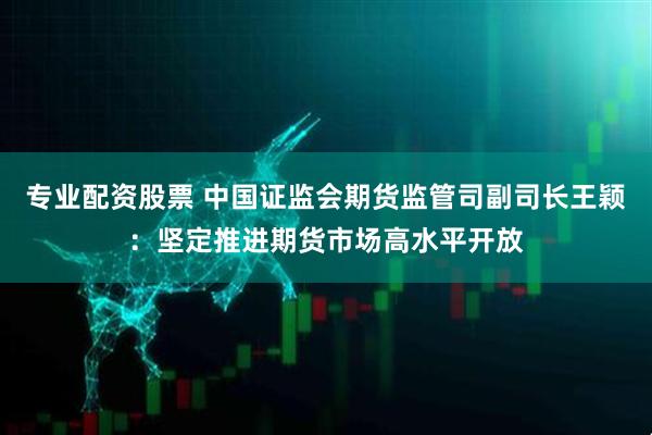 专业配资股票 中国证监会期货监管司副司长王颖：坚定推进期货市场高水平开放
