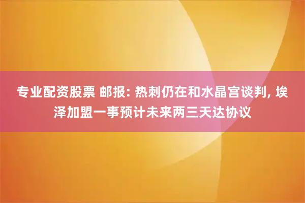 专业配资股票 邮报: 热刺仍在和水晶宫谈判, 埃泽加盟一事预计未来两三天达协议