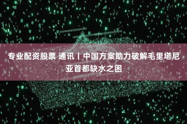 专业配资股票 通讯丨中国方案助力破解毛里塔尼亚首都缺水之困