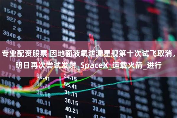 专业配资股票 因地面液氧泄漏星舰第十次试飞取消，明日再次尝试发射_SpaceX_运载火箭_进行