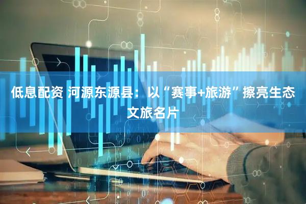 低息配资 河源东源县：以“赛事+旅游”擦亮生态文旅名片