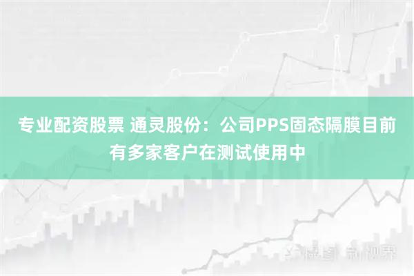 专业配资股票 通灵股份：公司PPS固态隔膜目前有多家客户在测试使用中