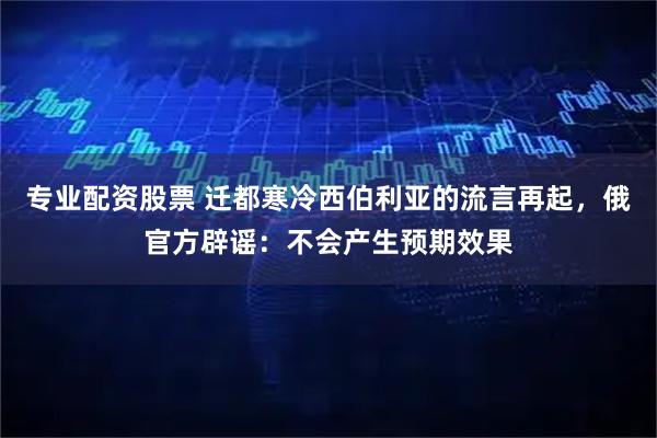 专业配资股票 迁都寒冷西伯利亚的流言再起，俄官方辟谣：不会产生预期效果