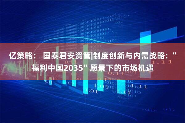 亿策略： 国泰君安资管|制度创新与内需战略: “福利中国2035”愿景下的市场机遇