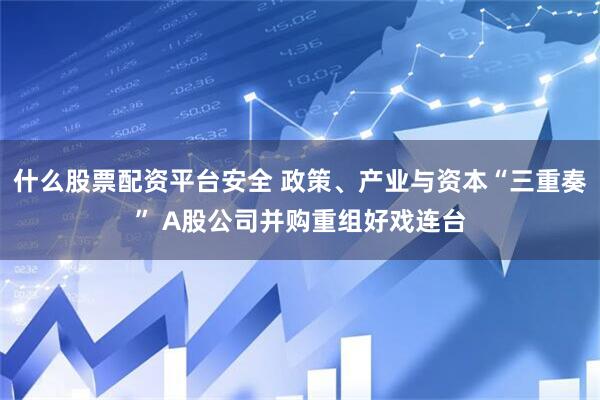 什么股票配资平台安全 政策、产业与资本“三重奏” A股公司并购重组好戏连台