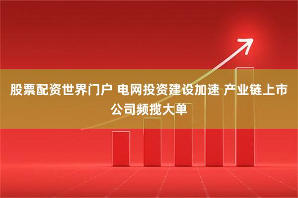 股票配资世界门户 电网投资建设加速 产业链上市公司频揽大单