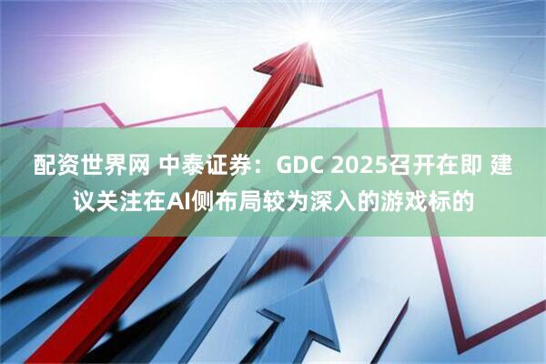 配资世界网 中泰证券：GDC 2025召开在即 建议关注在AI侧布局较为深入的游戏标的