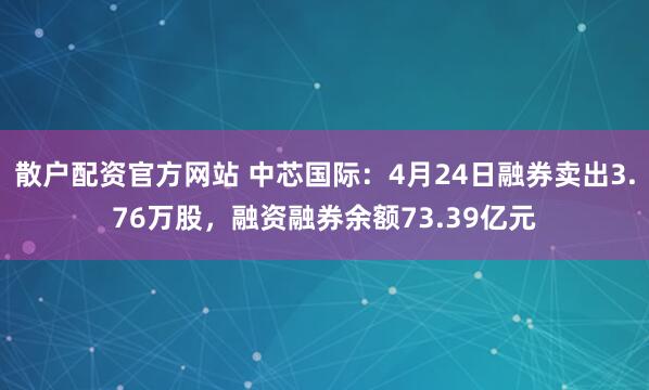 散户配资官方网站 中芯国际：4月24日融券卖出3.76万股，融资融券余额73.39亿元