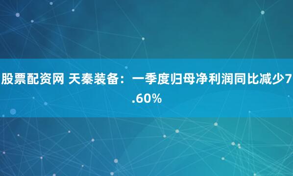 股票配资网 天秦装备：一季度归母净利润同比减少7.60%