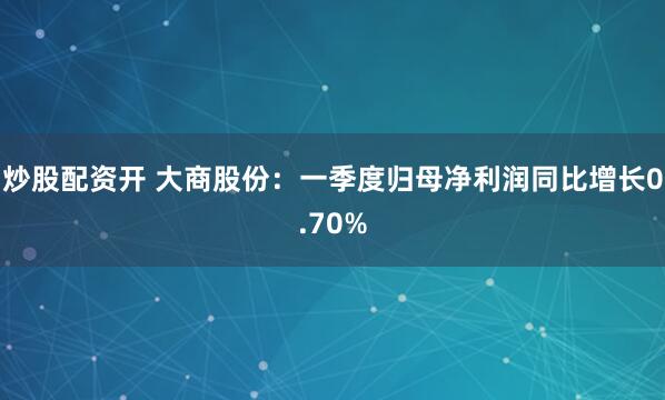 炒股配资开 大商股份：一季度归母净利润同比增长0.70%