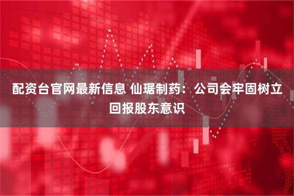 配资台官网最新信息 仙琚制药：公司会牢固树立回报股东意识