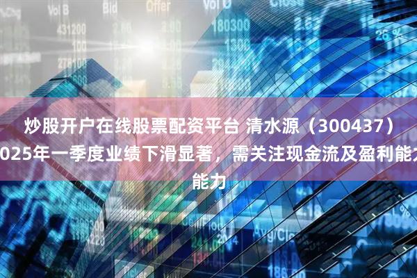炒股开户在线股票配资平台 清水源（300437）2025年一季度业绩下滑显著，需关注现金流及盈利能力