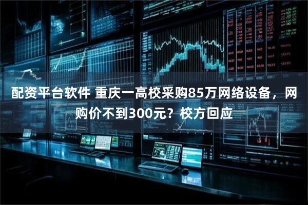 配资平台软件 重庆一高校采购85万网络设备，网购价不到300元？校方回应