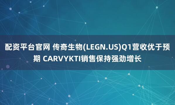 配资平台官网 传奇生物(LEGN.US)Q1营收优于预期 CARVYKTI销售保持强劲增长