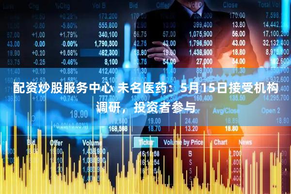 配资炒股服务中心 未名医药：5月15日接受机构调研，投资者参与