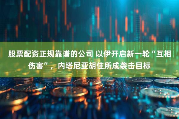 股票配资正规靠谱的公司 以伊开启新一轮“互相伤害”，内塔尼亚胡住所成袭击目标