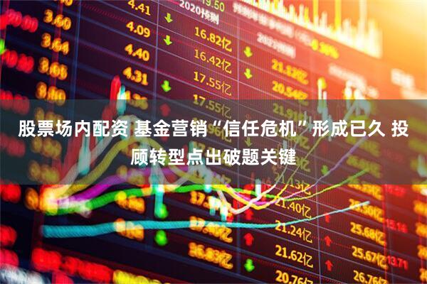 股票场内配资 基金营销“信任危机”形成已久 投顾转型点出破题关键