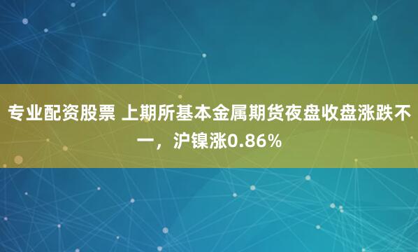 专业配资股票 上期所基本金属期货夜盘收盘涨跌不一，沪镍涨0.86%