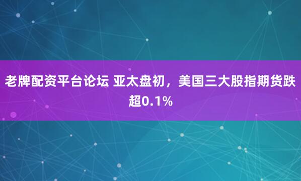 老牌配资平台论坛 亚太盘初，美国三大股指期货跌超0.1%