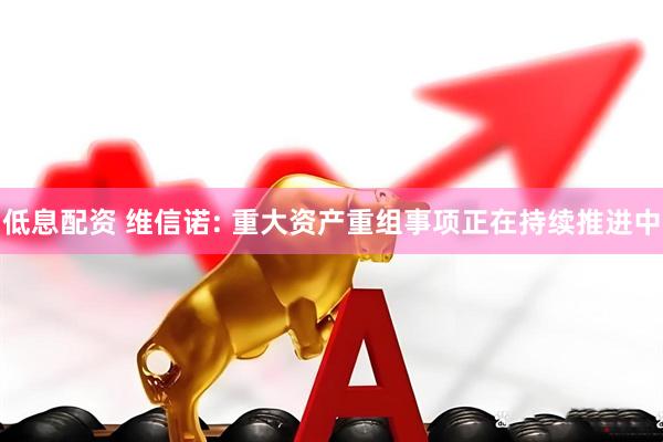 低息配资 维信诺: 重大资产重组事项正在持续推进中