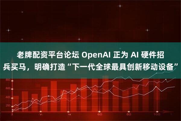 老牌配资平台论坛 OpenAI 正为 AI 硬件招兵买马，明确打造“下一代全球最具创新移动设备”