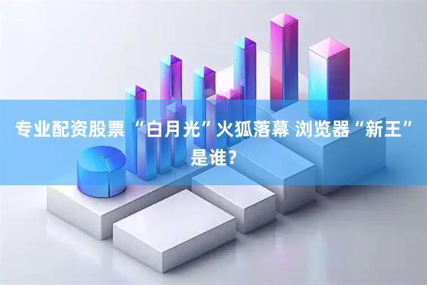 专业配资股票 “白月光”火狐落幕 浏览器“新王”是谁？