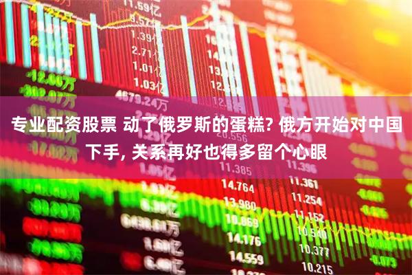 专业配资股票 动了俄罗斯的蛋糕? 俄方开始对中国下手, 关系再好也得多留个心眼