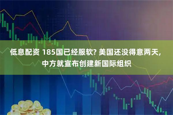 低息配资 185国已经服软? 美国还没得意两天, 中方就宣布创建新国际组织