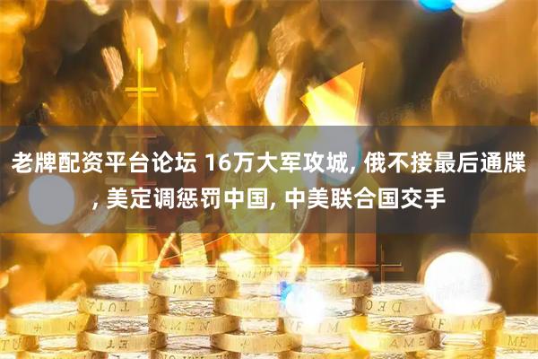 老牌配资平台论坛 16万大军攻城, 俄不接最后通牒, 美定调惩罚中国, 中美联合国交手