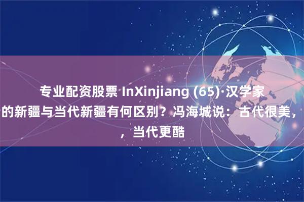 专业配资股票 InXinjiang (65)·汉学家说丨古诗的新疆与当代新疆有何区别？冯海城说：古代很美，当代更酷