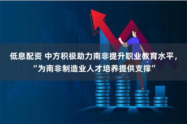 低息配资 中方积极助力南非提升职业教育水平，“为南非制造业人才培养提供支撑”