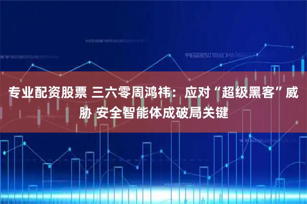 专业配资股票 三六零周鸿祎：应对“超级黑客”威胁 安全智能体成破局关键