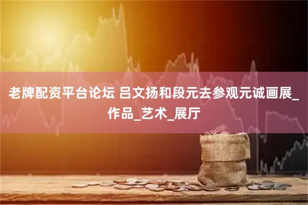 老牌配资平台论坛 吕文扬和段元去参观元诚画展_作品_艺术_展厅