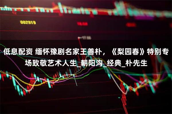 低息配资 缅怀豫剧名家王善朴，《梨园春》特别专场致敬艺术人生_朝阳沟_经典_朴先生
