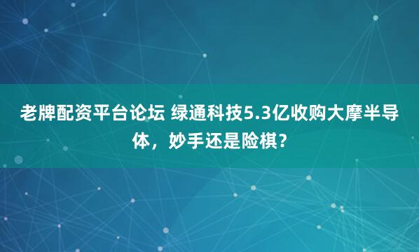 老牌配资平台论坛 绿通科技5.3亿收购大摩半导体，妙手还是险棋？