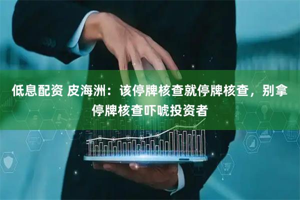 低息配资 皮海洲：该停牌核查就停牌核查，别拿停牌核查吓唬投资者
