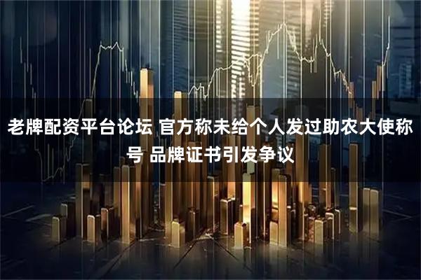 老牌配资平台论坛 官方称未给个人发过助农大使称号 品牌证书引发争议