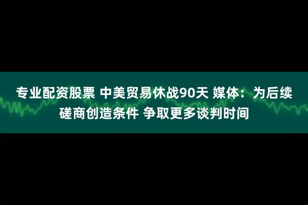 专业配资股票 中美贸易休战90天 媒体：为后续磋商创造条件 争取更多谈判时间