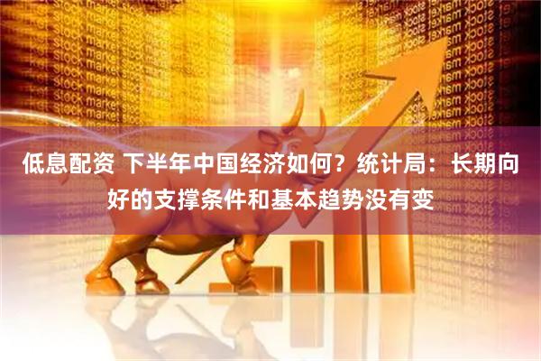 低息配资 下半年中国经济如何？统计局：长期向好的支撑条件和基本趋势没有变