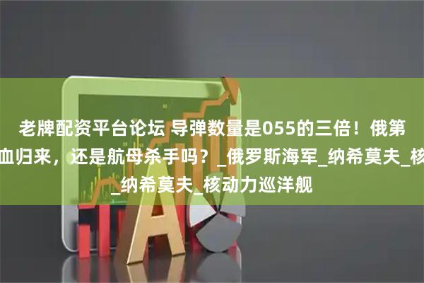 老牌配资平台论坛 导弹数量是055的三倍！俄第二大战舰满血归来，还是航母杀手吗？_俄罗斯海军_纳希莫夫_核动力巡洋舰